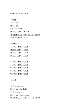 Word 2 Tha Mutha! Pt.15
Verse 1
1I’m word!
2To tha third!
3Have you heard!
4Anit no need foe unheard!
5To all of my real ass Sista’s and Brotha’s!
6Dat’s Word 2 Tha Mutha!
2X:Chorus
1It’s Word 2 Tha Mutha!
2Anit no need foe anotha!
3Anit no need foe anotha!
4Anit no need foe anotha!
5It’s Word 2 Tha Mutha!
6It’s Word 2 Tha Mutha!
7It’s Word 2 Tha Mutha!
8It’s Word 2 Tha Mutha!
9It’s Word 2 Tha Mutha!
Verse 2
1Let’s get as real…
2So you know tha deal…
3Let’s get as real…
4So you know how I feel…
5To all of my real ass Sista’s and Brotha’s!
 