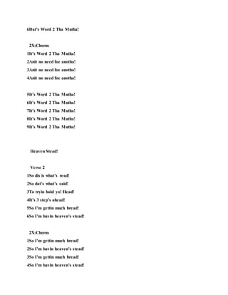 6Dat’s Word 2 Tha Mutha!
2X:Chorus
1It’s Word 2 Tha Mutha!
2Anit no need foe anotha!
3Anit no need foe anotha!
4Anit no need foe anotha!
5It’s Word 2 Tha Mutha!
6It’s Word 2 Tha Mutha!
7It’s Word 2 Tha Mutha!
8It’s Word 2 Tha Mutha!
9It’s Word 2 Tha Mutha!
Heaven Stead!
Verse 2
1So dis is what’s read!
2So dat’s what’s said!
3To tryin hold yo! Head!
4It’s 3 step’s ahead!
5So I’m gettin much bread!
6So I’m havin heaven’s stead!
2X:Chorus
1So I’m gettin much bread!
2So I’m havin heaven’s stead!
3So I’m gettin much bread!
4So I’m havin heaven’s stead!
 