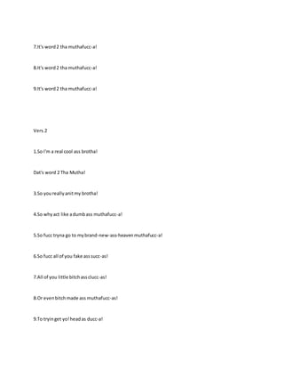 7.It's word2 tha muthafucc-a!
8.It's word2 tha muthafucc-a!
9.It's word2 tha muthafucc-a!
Vers.2
1.So I'm a real cool ass brotha!
Dat's word 2 Tha Mutha!
3.So youreallyanitmy brotha!
4.So whyact like adumbass muthafucc-a!
5.So fucc tryna go to mybrand-new-ass-heavenmuthafucc-a!
6.So fucc all of you fake asssucc-as!
7.All of you little bitchassclucc-as!
8.Or evenbitchmade ass muthafucc-as!
9.To tryinget yo!headas ducc-a!
 