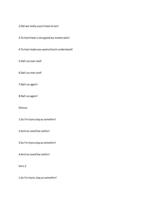 2.Dat we reallycuccinhave tocan!
3.To tryinhave a verygoodass masterplan!
4.To tryinmake you wannafuccinunderstand!
5.Dat's as over and!
6.Dat's as over and!
7.Dat's as again!
8.Dat's as again!
Chorus:
1.So I'm tryna stayas somethin!
2.Anitno needfoe nothin!
3.So I'm tryna stayas somethin!
4.Anitno needfoe nothin!
Vers.2
1.So I'm tryna.stay as somethin!
 