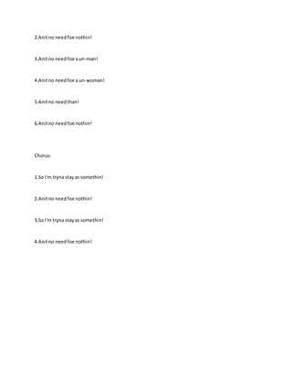 2.Anitno needfoe nothin!
3.Anitno needfoe aun-man!
4.Anitno needfoe aun-woman!
5.Anitno needthan!
6.Anitno needfoe nothin!
Chorus:
1.So I'm tryna stayas somethin!
2.Anitno needfoe nothin!
3.So I'm tryna stayas somethin!
4.Anitno needfoe nothin!
 