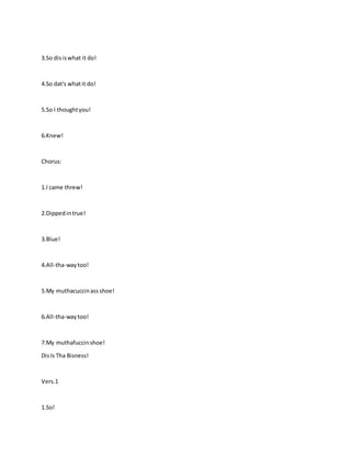 3.So disiswhat it do!
4.So dat's whatit do!
5.So I thoughtyou!
6.Knew!
Chorus:
1.I came threw!
2.Dippedintrue!
3.Blue!
4.All-tha-waytoo!
5.My muthacuccinass shoe!
6.All-tha-waytoo!
7.My muthafuccinshoe!
DisIs Tha Bisness!
Vers.1
1.So!
 