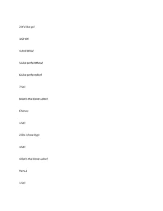 2.It's like yo!
3.Or oh!
4.AndWow!
5.Like perfectthou!
6.Like perfectdoe!
7.So!
8.Dat's tha bisnessdoe!
Chorus:
1.So!
2.Dis ishowit go!
3.So!
4.Dat's tha bisnessdoe!
Vers.2
1.So!
 
