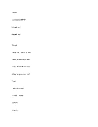 3.Baby!
4.Like a straight" G"
5.So ya! see!
6.So ya! see!
Chorus:
1.Nowshe'sstartinto see!
2.How to rememberme!
3.Nowshe'startintosee!
4.How to rememberme!
Vers.2
1.So disisit see!
2.So dat's itsee!
3.On me!
4.Homie!
 