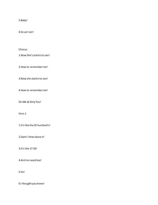 5.Baby!
6.So ya! see!
Chorus:
1.NowShe'sstartinto see!
2.How to rememberme!
3.Nowshe startinto see!
4.How to rememberme!
On Me & OnlyYou!
Vers.1
1.It's like tha10 hundred's!
2.Dam! I than done it!
3.It's like 17-92!
4.Anitno needtoo!
5.So!
6.I thoughtyouknew!
 