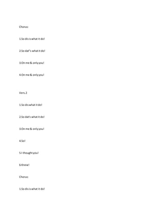 Chorus:
1.So disiswhat it do!
2.So dat"s whatit do!
3.On me & onlyyou!
4.On me & onlyyou!
Vers.2
1.So diswhat itdo!
2.So dat's whatit do!
3.On me & onlyyou!
4.So!
5.I thoughtyou!
6.Knew!
Chorus:
1.So disiswhat it do!
 