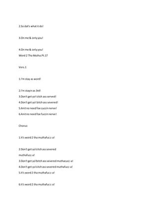 2.So dat's whatit do!
3.On me & onlyyou!
4.On me & onlyyou!
Word 2 Tha Mutha.Pt.17
Vers.1
1.I'm stay as word!
2.I'm stayinas 3rd!
3.Don't get yo!citch ass served!
4.Don't get yo!bitchass severed!
5.Anitno needfoe cuccinnerve!
6.Anitno needfoe fuccinnerve!
Chorus:
1.It's word2 tha muthafucc-a!
2.Don't get yo!citchasssevered
muthafucc-a!
3.Don't get yo!bitchassseveredmuthacucc-a!
4.Don't get yo!citchassseveredmuthafucc-a!
5.It's word2 tha muthafucc-a!
6.It's word2 tha muthafucc-a!
 