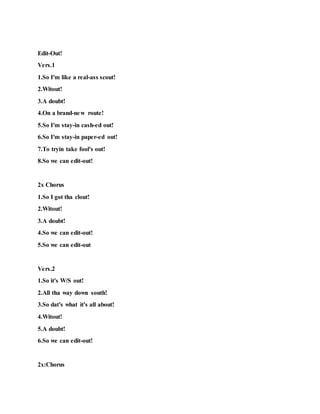 Edit-Out!
Vers.1
1.So I'm like a real-ass scout!
2.Witout!
3.A doubt!
4.On a brand-new route!
5.So I'm stay-in cash-ed out!
6.So I'm stay-in paper-ed out!
7.To tryin take fool's out!
8.So we can edit-out!
2x Chorus
1.So I got tha clout!
2.Witout!
3.A doubt!
4.So we can edit-out!
5.So we can edit-out
Vers.2
1.So it's W/S out!
2.All tha way down south!
3.So dat's what it's all about!
4.Witout!
5.A doubt!
6.So we can edit-out!
2x:Chorus
 
