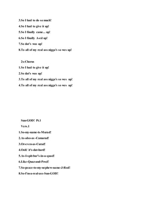 3.So I had to do so much!
4.So I had to give it up!
5.So I finally came... up!
6.So I finally A-ed up!
7.So dat’s was up!
8.To all of my real ass nigga's so wes up!
2x:Chorus
1.So I had to give it up!
2.So dat's was up!
3.To all of my real ass nigga's so wes up!
4.To all of my real ass nigga's so wes up!
Sun-GOD! Pt.1
Vers.1
1.So-my-name-is-Murad!
2.As-also-as -Camarad!
3.Or-even-as-Curad!
4.Ooh! it's-dat-hard!
5.As-I-spit-bar’s-in-a-quad!
6.Like-Quaz-and-Prod!
7.So-peace-to-my-nephew-name-J-Rod!
8.So-I'm-a-real-ass-Sun-GOD!
 
