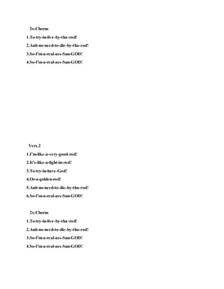 2x:Chorus
1.To-try-in-live-by-tha-rod!
2.Anit-no-need-to-die-by-tha-rod!
3.So-I'm-a-real-ass-Sun-GOD!
4.So-I'm-a-real-ass-Sun-GOD!
Vers.2
1.I’m-like-a-very-good-rod!
2.It’s-like-a-light-in-rod!
3.To-try-in-have-God!
4.Or-a-golden-rod!
5.Anit-no-need-to-die-by-tha-rod!
6.So-I'm-a-real-ass-Sun-GOD!
2x:Chorus
1.To-try-in-live-by-tha-rod!
2.Anit-no-need-to-die-by-tha-rod!
3.So-I'm-a-real-ass-Sun-GOD!
4.So-I'm-a-real-ass-Sun-GOD!
 
