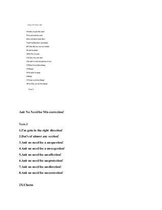 Anit No Needfoe Mis-correction!
Vers.1
1.I’m goin in tha right direction!
2.Dat’s of almost any section!
3.Anit no need foe a un-question!
4.Anit no need foe a un-segestion!
5.Anit no need foe un-affection!
6.Anit no need foe un-protection!
7.Anit no need foe un-direction!
8.Anit no need foe un-correction!
2X:Chorus
 