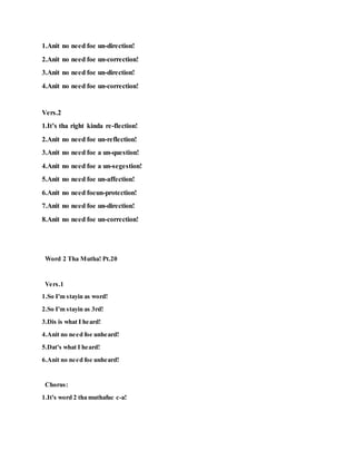 1.Anit no need foe un-direction!
2.Anit no need foe un-correction!
3.Anit no need foe un-direction!
4.Anit no need foe un-correction!
Vers.2
1.It’s tha right kinda re-flection!
2.Anit no need foe un-reflection!
3.Anit no need foe a un-question!
4.Anit no need foe a un-segestion!
5.Anit no need foe un-affection!
6.Anit no need foeun-protection!
7.Anit no need foe un-direction!
8.Anit no need foe un-correction!
Word 2 Tha Mutha! Pt.20
Vers.1
1.So I'm stayin as word!
2.So I'm stayin as 3rd!
3.Dis is what I heard!
4.Anit no need foe unheard!
5.Dat's what I heard!
6.Anit no need foe unheard!
Chorus:
1.It's word 2 tha muthafuc c-a!
 