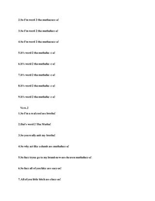 2.So I'm word 2 tha muthacucc-a!
3.So I'm word 2 tha muthafucc-a!
4.So I'm word 2 tha muthacucc-a!
5.It's word 2 tha muthafuc c-a!
6.It's word 2 tha muthafuc c-a!
7.It's word 2 tha muthafuc c-a!
8.It's word 2 tha muthafuc c-a!
9.It's word 2 tha muthafuc c-a!
Vers.2
1.So I'm a real cool ass brotha!
2.Dat's word 2 Tha Mutha!
3.So you really anit my brotha!
4.So why act like a dumb ass muthafucc-a!
5.So fucc tryna go to my brand-new-ass-heaven muthafucc-a!
6.So fucc all of you fake ass succ-as!
7.All ofyou little bitch ass clucc-as!
 