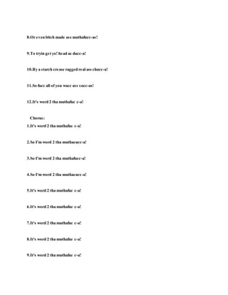 8.Or even bitch made ass muthafucc-as!
9.To tryin get yo! head as ducc-a!
10.By a starch crease ragged real ass chucc-a!
11.So fucc all of you wacc ass succ-as!
12.It's word 2 tha muthafuc c-a!
Chorus:
1.It's word 2 tha muthafuc c-a!
2.So I'm word 2 tha muthacucc-a!
3.So I'm word 2 tha muthafucc-a!
4.So I'm word 2 tha muthacucc-a!
5.It's word 2 tha muthafuc c-a!
6.It's word 2 tha muthafuc c-a!
7.It's word 2 tha muthafuc c-a!
8.It's word 2 tha muthafuc c-a!
9.It's word 2 tha muthafuc c-a!
 