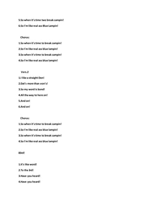 5.So when it'stime two break campin!
6.So I'm like real ass Blue Lampin!
Chorus:
1.So when it'stime to break campin!
2.So I'm like real ass blue lampin!
3.So when it'stime to break campin!
4.So I'm like real ass blue lampin!
Vers.2
1.I like a straight Don!
2.Dat's more than eon's!
3.So my word is bond!
4.All tha way to here on!
5.And on!
6.And on!
Chorus:
1.So when it'stime to break campin!
2.So I'm like real ass blue lampin!
3.So when it'stime to break campin!
4.So I'm like real ass blue lampin!
83rd!
1.It's like word!
2.To tha 3rd!
3.Have you heard!
4.Have you heard!
 