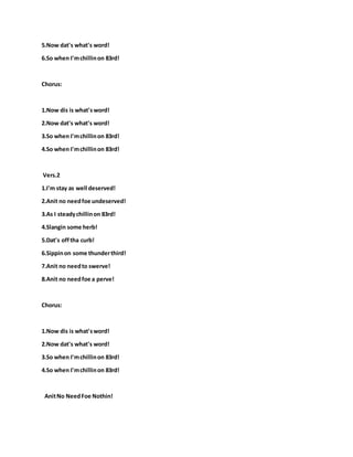 5.Now dat's what's word!
6.So when I'mchillinon 83rd!
Chorus:
1.Now dis is what'sword!
2.Now dat's what's word!
3.So when I'mchillinon 83rd!
4.So when I'mchillinon 83rd!
Vers.2
1.I'm stay as well deserved!
2.Anit no needfoe undeserved!
3.As I steadychillinon 83rd!
4.Slangin some herb!
5.Dat's offtha curb!
6.Sippinon some thunderthird!
7.Anit no needto swerve!
8.Anit no needfoe a perve!
Chorus:
1.Now dis is what'sword!
2.Now dat's what's word!
3.So when I'mchillinon 83rd!
4.So when I'mchillinon 83rd!
AnitNo NeedFoe Nothin!
 