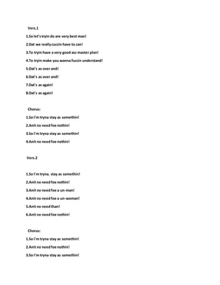 Vers.1
1.So let'stryin do are very best man!
2.Dat we reallycuccin have to can!
3.To tryin have a very good ass master plan!
4.To tryin make you wanna fuccin understand!
5.Dat's as over and!
6.Dat's as over and!
7.Dat's as again!
8.Dat's as again!
Chorus:
1.So I'm tryna stay as somethin!
2.Anit no needfoe nothin!
3.So I'm tryna stay as somethin!
4.Anit no needfoe nothin!
Vers.2
1.So I'm tryna. stay as somethin!
2.Anit no needfoe nothin!
3.Anit no needfoe a un-man!
4.Anit no needfoe a un-woman!
5.Anit no needthan!
6.Anit no needfoe nothin!
Chorus:
1.So I'm tryna stay as somethin!
2.Anit no needfoe nothin!
3.So I'm tryna stay as somethin!
 