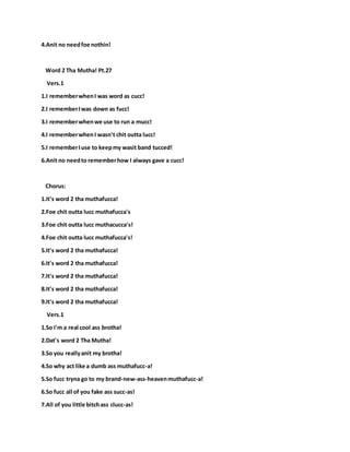 4.Anit no needfoe nothin!
Word 2 Tha Mutha! Pt.27
Vers.1
1.I rememberwhenI was word as cucc!
2.I rememberIwas down as fucc!
3.I rememberwhenwe use to run a mucc!
4.I rememberwhenI wasn't chit outta lucc!
5.I rememberIuse to keepmy wasit band tucced!
6.Anit no needto rememberhow I always gave a cucc!
Chorus:
1.It's word 2 tha muthafucca!
2.Foe chit outta lucc muthafucca's
3.Foe chit outta lucc muthacucca's!
4.Foe chit outta lucc muthafucca's!
5.It's word 2 tha muthafucca!
6.It's word 2 tha muthafucca!
7.It's word 2 tha muthafucca!
8.It's word 2 tha muthafucca!
9.It's word 2 tha muthafucca!
Vers.1
1.So I'm a real cool ass brotha!
2.Dat's word 2 Tha Mutha!
3.So you reallyanit my brotha!
4.So why act like a dumb ass muthafucc-a!
5.So fucc tryna go to my brand-new-ass-heavenmuthafucc-a!
6.So fucc all of you fake ass succ-as!
7.All of you little bitchass clucc-as!
 