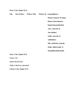 Word 2 Tha Mutha! Pt.72
Title Date Written Written With Written By Copyrightdated
Murad Camarad Wysinger
Dubsac Entertainment,
Kujo,Kristianj,Khalifah,
Aztex Amen-Ra &
Aztexahmian,
Aalifa Amen-Ra &
Aalifahmian,
MR. AMOURA,A-Bomb,
Zodiac Killa,Gemini X,
Muzadalifa,Zalifa,Kalifa
Word 2 Tha Mutha! Pt.72
1.Eon's Pt.1
2.Dat's On Me! Pt.1
3.Like A Real Ass Aztexcian!
4.Word 2 Tha Mutha! Pt.72
 