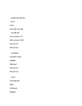 So Dat's On Me! Pt.1
Vers.1
1.See!
2.So I anit you, and
you anit me!
3.As a real ass "G"
4.Or evenas a "O.G"
5.So ya! see!
6.So ya! see!
2x:Chorus
1.So dat's on me!
2.Homie!
3.Bay-bee!
4.So ya! see!
5.So ya! see!
Vers.2
1.So I had too!
2.Do!
3.It foe me!
4.Homie!
 