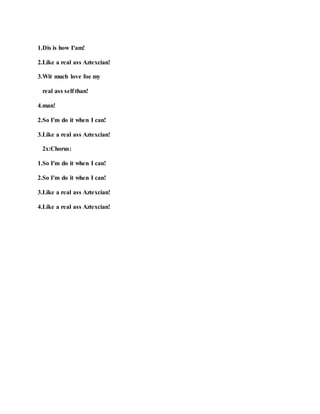 1.Dis is how I'am!
2.Like a real ass Aztexcian!
3.Wit much love foe my
real ass self than!
4.man!
2.So I'm do it when I can!
3.Like a real ass Aztexcian!
2x:Chorus:
1.So I'm do it when I can!
2.So I'm do it when I can!
3.Like a real ass Aztexcian!
4.Like a real ass Aztexcian!
 