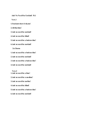 Anit No NeedFoe Un-kind! Pt.1
Vers.1
1.You-know-how-I-rhyme!
2.All-tha-time!
3.Anit no need foe un-kind!
4.Anit no need foe blind!
5.Anit no need foe a bad-ass-line!
6.Anit no need foe un-kind!
2x:Chorus
1.Anit no need foe a bad-ass-line!
2.Anit no need foe un-kind!
3.Anit no need foe a bad-ass-line!
4.Anit no need foe un-kind!
Vers.2
1.Anit no need foe a lime!
2.Anit no need foe a un-dime!
3.Anit no need foe un-fine!
4.Anit no need foe blind!
5.Anit no need foe a bad-ass-line!
6.Anit no need foe un-kind!
 