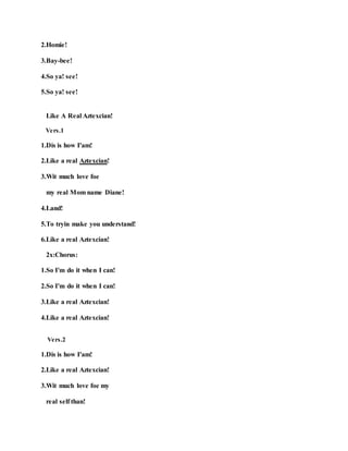 2.Homie!
3.Bay-bee!
4.So ya! see!
5.So ya! see!
Like A Real Aztexcian!
Vers.1
1.Dis is how I'am!
2.Like a real Aztexcian!
3.Wit much love foe
my real Mom name Diane!
4.Land!
5.To tryin make you understand!
6.Like a real Aztexcian!
2x:Chorus:
1.So I'm do it when I can!
2.So I'm do it when I can!
3.Like a real Aztexcian!
4.Like a real Aztexcian!
Vers.2
1.Dis is how I'am!
2.Like a real Aztexcian!
3.Wit much love foe my
real self than!
 