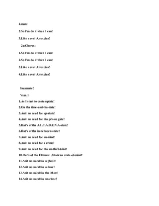4.man!
2.So I'm do it when I can!
3.Like a real Aztexcian!
2x:Chorus:
1.So I'm do it when I can!
2.So I'm do it when I can!
3.Like a real Aztexcian!
4.Like a real Aztexcian!
Incarnate!
Vers.1
1.As I start to contemplate!
2.On tha time-and-tha-date!
3.Anit no need foe up-state!
4.Anit no need foe tha prison gate!
5.Dat's of tha A.L.T.A.D.E.N.A-state!
6.Dat's of tha in-between-state!
7.Anit no need foe un-mind!
8.Anit no need foe a crime!
9.Anit no need foe tha un-third-kind!
10.Dat's of tha Ultimate Altadena state-of-mind!
11.Anit no need foe a ghost!
12.Anit no need foe a dose!
13.Anit no need foe tha Most!
14.Anit no need foe un-close!
 