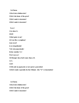 2x:Chorus
1.Real Aztex-Indian-state!
2.Dat's tha home of tha great!
3.Dat's made to incarnate!
4.Dat's made to incarnate!
Vers.2
1.So when G.
2O.D!
3.Had spoke to me!
4.It was like a symphony!
5.Or E.S.P!
6.As telepathically!
7.Or teleconnectically!
8.Like watchin T.v!
9.So I can see!
10.Through these fool's more than a D.
11.V.
12.D!
13.Dis anit no pepsi,coke or new power generation!
14.Dat's made especially foe tha Ultimate Alta "G" re-incarnation!
2x:Chorus
1.Real Aztex-Indian-state!
2.Dat's tha home of tha great!
3.Dat's made to incarnate!
 