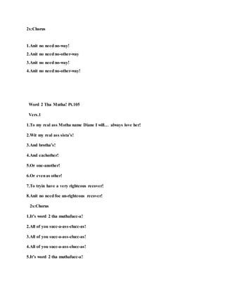2x:Chorus
1.Anit no need no-way!
2.Anit no need no-other-way
3.Anit no need no-way!
4.Anit no need no-other-way!
Word 2 Tha Mutha! Pt.105
Vers.1
1.To my real ass Motha name Diane I will… always love her!
2.Wit my real ass sista’s!
3.And brotha’s!
4.And eachother!
5.Or one-another!
6.Or evenas other!
7.To tryin have a very righteous recover!
8.Anit no need foe un-righteous recover!
2x:Chorus
1.It’s word 2 tha muthafucc-a!
2.All of you succ-a-ass-clucc-as!
3.All of you succ-a-ass-clucc-as!
4.All of you succ-a-ass-clucc-as!
5.It’s word 2 tha muthafucc-a!
 