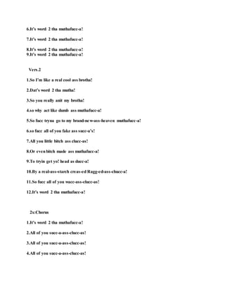 6.It’s word 2 tha muthafucc-a!
7.It’s word 2 tha muthafucc-a!
8.It’s word 2 tha muthafucc-a!
9.It’s word 2 tha muthafucc-a!
Vers.2
1.So I’m like a real cool ass brotha!
2.Dat’s word 2 tha mutha!
3.So you really anit my brotha!
4.so why act like dumb ass muthafucc-a!
5.So fucc tryna go to my brand-new-ass-heaven muthafucc-a!
6.so fucc all of you fake ass succ-a’s!
7.All you little bitch ass clucc-as!
8.Or evenbitch made ass muthafucc-a!
9.To tryin get yo! head as ducc-a!
10.By a real-ass-starch creas-ed Ragg-ed-ass-chucc-a!
11.So fucc all of you wacc-ass-clucc-as!
12.It’s word 2 tha muthafucc-a!
2x:Chorus
1.It’s word 2 tha muthafucc-a!
2.All of you succ-a-ass-clucc-as!
3.All of you succ-a-ass-clucc-as!
4.All of you succ-a-ass-clucc-as!
 