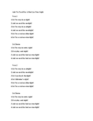 Anit No NeedFoe A Bad-Ass-True-Light! Pt.1
Vers.1
1.So you think yo! chit is tight!
2.Anit no need to reap bad-ass-light!
3.So centurie's-and-eon’s was right!
4.So dat's right
5.So say good night!
6.Anit no need foe death-on-sight!
7.Anit no need foe bad-ass-sight!
8.Anit no need foe a bad-ass-True-light!
2x:Chorus
1.So I'm stay-in outta sight!
2.Everyday and night!
3.Anit no need foe a bad-ass-True-light!
4.Anit no need foe a bad-ass-True-light!
Vers.2
1.It's broadday-light!
2.Or evenas mid-night!
3.At a hieght!
4.Anit no need foe Kali killa's on sight!
5.Anit no need foe death-on-sight!
6.Anit no need foe bad-ass-sight!
7.Anit no need foe a bad-ass-True-light!
 