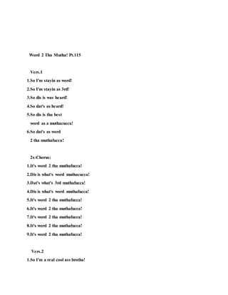 2x:Chorus
1.So I'm stay-in outta sight!
2.Everyday and night!
3.Anit no need foe a bad-ass-True-light!
4.Anit no need foe a bad-ass-True-light!
Word 2 Tha Mutha! Pt.115
Vers.1
1.So I'm
stayin
as word!
2.So I'm
stayin as 3rd!
3.So dis
is was
heard!
4.So dat's
as heard!
5.So dis
is tha
best
word
 