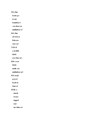 5.So fucc
tryna go
to my
brand-new
-ass-heaven
muthafucc-a!
6.So fucc
all of you
fake ass
succ-as!
7.All of
you little
bitch
ass clucc-as!
8.Or even
bitch
made ass
muthafucc-as!
9.To tryin
get yo!
head as
ducc-a!
10.By a
starch
crease
ragged
real
ass chucc-a!
 