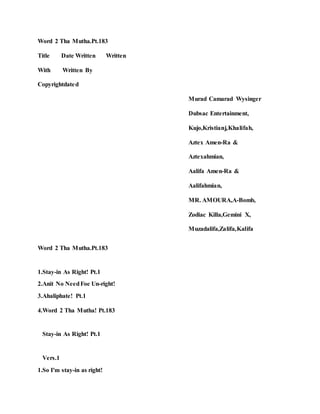 Word 2 Tha Mutha.Pt.183
Title Date Written Written
With Written By
Copyrightdated
Murad Camarad Wysinger
Dubsac Entertainment,
Kujo,Kristianj,Khalifah,
Aztex Amen-Ra &
Aztexahmian,
Aalifa Amen-Ra &
Aalifahmian,
MR. AMOURA,A-Bomb,
Zodiac Killa,Gemini X,
Muzadalifa,Zalifa,Kalifa
Word 2 Tha Mutha.Pt.183
1.Stay-in As Right! Pt.1
2.Anit No NeedFoe Un-right!
3.Ahaliphate! Pt.1
4.Word 2 Tha Mutha! Pt.183
Stay-in As Right! Pt.1
Vers.1
1.So I'm stay-in as right!
 