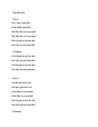Amen-Ra! Pt.4
Verse 1
1.It’s Aztex Amen-Ra!
2.And Kalifa Amen-Ra!
3.It’s like hun or evenas han!
4.It’s like hun or evenas han!
5.So I keepit as real wit cha!
6.It’s tha real cool Amen-Ra!
2x:Chorus:
1.So I keepit as real wit cha!
2.It’s tha real cool Amen-Ra!
3.So I keepit as real wit cha!
4.It’s tha real cool Amen-Ra!
Verse 2
1.So dis goin out to you!
2.So dat’s goin out to ya!
3.Like hun or evenas han!
4.Like hun or evenas han!
5.So I keepit as real wit cha!
6.It’s tha real cool Amen-Ra!
2x:Chorus:
 