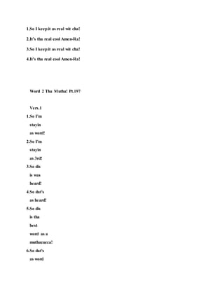1.So I keepit as real wit cha!
2.It’s tha real cool Amen-Ra!
3.So I keepit as real wit cha!
4.It’s tha real cool Amen-Ra!
Word 2 Tha Mutha! Pt.197
Vers.1
1.So I'm
stayin
as word!
2.So I'm
stayin
as 3rd!
3.So dis
is was
heard!
4.So dat's
as heard!
5.So dis
is tha
best
word as a
muthacucca!
6.So dat's
as word
 
