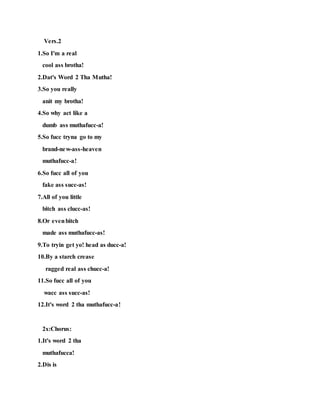 Vers.2
1.So I'm a real
cool ass brotha!
2.Dat's Word 2 Tha Mutha!
3.So you really
anit my brotha!
4.So why act like a
dumb ass muthafucc-a!
5.So fucc tryna go to my
brand-new-ass-heaven
muthafucc-a!
6.So fucc all of you
fake ass succ-as!
7.All of you little
bitch ass clucc-as!
8.Or evenbitch
made ass muthafucc-as!
9.To tryin get yo! head as ducc-a!
10.By a starch crease
ragged real ass chucc-a!
11.So fucc all of you
wacc ass succ-as!
12.It's word 2 tha muthafucc-a!
2x:Chorus:
1.It's word 2 tha
muthafucca!
2.Dis is
 