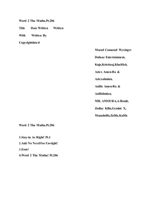 Word 2 Tha Mutha.Pt.206
Title Date Written Written
With Written By
Copyrightdated
Murad Camarad Wysinger
Dubsac Entertainment,
Kujo,Kristianj,Khalifah,
Aztex Amen-Ra &
Aztexahmian,
Aalifa Amen-Ra &
Aalifahmian,
MR. AMOURA,A-Bomb,
Zodiac Killa,Gemini X,
Muzadalifa,Zalifa,Kalifa
Word 2 Tha Mutha.Pt.206
1.Stay-in As Right! Pt.1
2.Anit No NeedFoe Un-right!
3.Eons!
4.Word 2 Tha Mutha! Pt.206
 