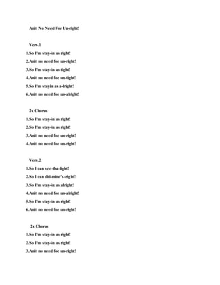 Anit No NeedFoe Un-right!
Vers.1
1.So I'm stay-in as right!
2.Anit no need foe un-right!
3.So I'm stay-in as tight!
4.Anit no need foe un-tight!
5.So I'm stayin as a-lright!
6.Anit no need foe un-alright!
2x Chorus
1.So I'm stay-in as right!
2.So I'm stay-in as right!
3.Anit no need foe un-right!
4.Anit no need foe un-right!
Vers.2
1.So I can see-tha-light!
2.So I can did-mine’s-right!
3.So I'm stay-in as alright!
4.Anit no need foe un-alright!
5.So I'm stay-in as right!
6.Anit no need foe un-right!
2x Chorus
1.So I'm stay-in as right!
2.So I'm stay-in as right!
3.Anit no need foe un-right!
 