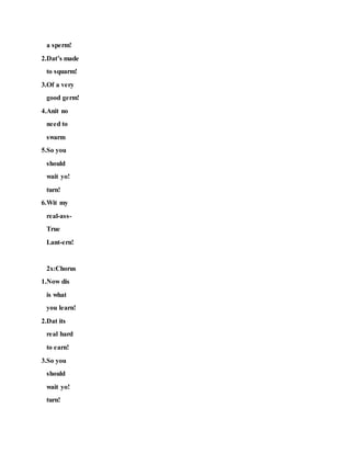 a sperm!
2.Dat’s made
to squarm!
3.Of a very
good germ!
4.Anit no
need to
swarm
5.So you
should
wait yo!
turn!
6.Wit my
real-ass-
True
Lant-ern!
2x:Chorus
1.Now dis
is what
you learn!
2.Dat its
real hard
to earn!
3.So you
should
wait yo!
turn!
 