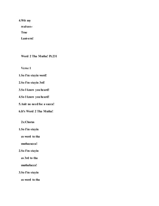 4.Wit my
real-ass-
True
Lant-ern!
Word 2 Tha Mutha! Pt.231
Verse 1
1.So I'm stayin word!
2.So I'm stayin 3rd!
3.So I know you heard!
4.So I know you heard!
5.Anit no need foe a succa!
6.It's Word 2 Tha Mutha!
2x:Chorus
1.So I'm stayin
as word to tha
muthacucca!
2.So I'm stayin
as 3rd to tha
muthafucca!
3.So I'm stayin
as word to tha
 