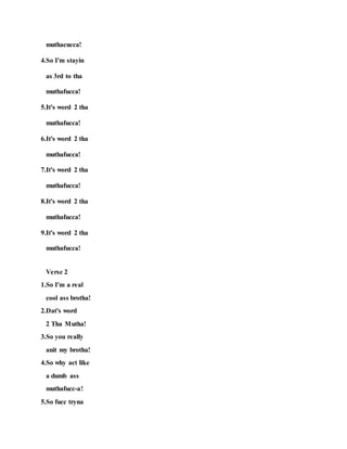 muthacucca!
4.So I'm stayin
as 3rd to tha
muthafucca!
5.It's word 2 tha
muthafucca!
6.It's word 2 tha
muthafucca!
7.It's word 2 tha
muthafucca!
8.It's word 2 tha
muthafucca!
9.It's word 2 tha
muthafucca!
Verse 2
1.So I'm a real
cool ass brotha!
2.Dat's word
2 Tha Mutha!
3.So you really
anit my brotha!
4.So why act like
a dumb ass
muthafucc-a!
5.So fucc tryna
 