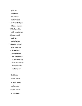 go to my
brand-new-
ass-heaven
muthafucc-a!
6.So fucc all of you
fake ass succ-as!
7.All of you little
bitch ass clucc-as!
8.Or evenbitch
made ass
muthafucc-as!
9.To tryin get yo!
head as ducc-a!
10.By a starch
crease ragged
real ass chucc-a!
11.So fucc all of you
wacc ass succ-as!
12.It's word 2 tha
muthafucc-a!
2x:Chorus
1.So I'm stayin
as word to tha
muthacucca!
2.So I'm stayin
as 3rd to tha
 