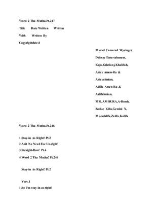 Word 2 Tha Mutha.Pt.247
Title Date Written Written
With Written By
Copyrightdated
Murad Camarad Wysinger
Dubsac Entertainment,
Kujo,Kristianj,Khalifah,
Aztex Amen-Ra &
Aztexahmian,
Aalifa Amen-Ra &
Aalifahmian,
MR. AMOURA,A-Bomb,
Zodiac Killa,Gemini X,
Muzadalifa,Zalifa,Kalifa
Word 2 Tha Mutha.Pt.246
1.Stay-in As Right! Pt.2
2.Anit No NeedFoe Un-right!
3.Straight-Don! Pt.4
4.Word 2 Tha Mutha! Pt.246
Stay-in As Right! Pt.2
Vers.1
1.So I'm stay-in as right!
 