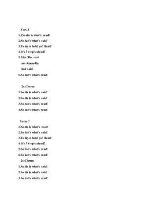 Vers.1
1.1So dis is what’s read!
2.So dat’s what’s said!
3.To tryin hold yo! Head!
4.It’s 3 step’s ahead!
5.Like Tha real
ass Amon-Ra
had said!
6.So dat's what's read!
2x:Chorus
1.So dis is what's said!
2.So dis is what's said!
3.So dat's what's read!
4.So dat's what's read!
Verse 2
1.So dis is what’s read!
2.So dat’s what’s said!
3.To tryin hold yo! Head!
4.It’s 3 step’s ahead!
5.So dat's what's read!
6.So dat's what's read!
2x:Chorus
1.So dis is what's said!
2.So dis is what's said!
3.So dat's what's read!
 