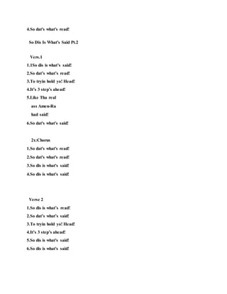 4.So dat's what's read!
So Dis Is What's Said Pt.2
Vers.1
1.1So dis is what’s said!
2.So dat’s what’s read!
3.To tryin hold yo! Head!
4.It’s 3 step’s ahead!
5.Like Tha real
ass Amen-Ra
had said!
6.So dat's what's said!
2x:Chorus
1.So dat's what's read!
2.So dat's what's read!
3.So dis is what's said!
4.So dis is what's said!
Verse 2
1.So dis is what’s read!
2.So dat’s what’s said!
3.To tryin hold yo! Head!
4.It’s 3 step’s ahead!
5.So dis is what's said!
6.So dis is what's said!
 