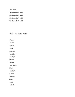 2x:Chorus
1.So dat's what's read!
2.So dat's what's read!
3.So dis is what's said!
4.So dis is what's said!
Word 2 Tha Mutha! Pt.254
Vers.1
1.So I'm
stay as
right!
2.Anit no
need foe
un-right!
3.To all
of real
ass sista's!
4.And
brother's
5.Or one
anotha!
6.And
each
othea!
 