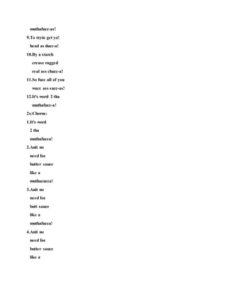 muthafucc-as!
9.To tryin get yo!
head as ducc-a!
10.By a starch
crease ragged
real ass chucc-a!
11.So fucc all of you
wacc ass succ-as!
12.It's word 2 tha
muthafucc-a!
2x:Chorus:
1.It's word
2 tha
muthafucca!
2.Anit no
need foe
butter sauce
like a
muthacucca!
3.Anit no
need foe
butt sauce
like a
muthafucca!
4.Anit no
need foe
butter sauce
like a
 