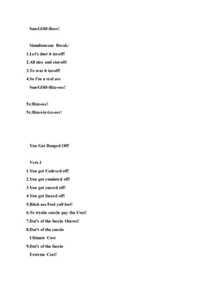 Sun-GOD-Boss!
Simultaneous Break:
1.Let's dust it izz-off!
2.All nice and sizz-oft!
3.To tear it izz-off!
4.So I'm a real ass
Sun-GOD-Bizz-oss!
5x:Bizz-oss!
5x:Bizz-i-iz-izz-oss!
You Got Banged Off!
Vers.1
1.You got Codexed off!
2.You got emulated off!
3.You got cucced off!
4.You got fucced off!
5.Bitch ass Fool yall lost!
6.To trynin cuccin pay tha Cost!
7.Dat's of tha fuccin Oncost!
8.Dat's of tha cuccin
Ultimate Cost
9.Dat's of tha fuccin
Extreme Cost!
 